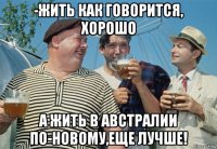 -жить как говорится, хорошо а жить в австралии по-новому,еще лучше!