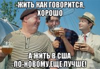 -жить как говорится, хорошо а жить в сша по-новому,еще лучше!