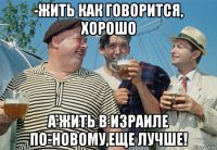 -жить как говорится, хорошо а жить в израиле по-новому,еще лучше!