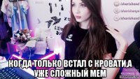  когда только встал с кровати,а уже сложный мем