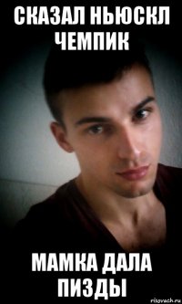 сказал ньюскл чемпик мамка дала пизды