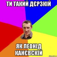 ти такий дєрзкій як леонід канєвскій