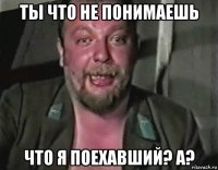 ты что не понимаешь что я поехавший? а?