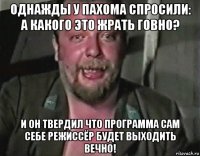 однажды у пахома спросили: а какого это жрать говно? и он твердил что программа сам себе режиссёр будет выходить вечно!