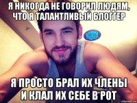 я никогда не говорил людям, что я талантливый блоггер я просто брал их члены и клал их себе в рот