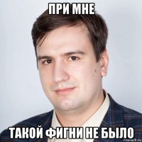 при мне такой фигни не было