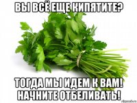 вы всё еще кипятите? тогда мы идем к вам! начните отбеливать!