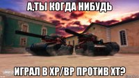 а,ты когда нибудь играл в хр/вр против хт?