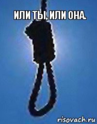 Или ты, или она.