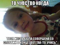 то чувство когда твоя месть была совершена со словами в конце "вот так-то, учись"
