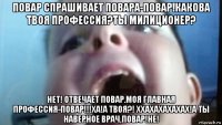 повар спрашивает повара-повар!какова твоя профессия?ты милиционер? нет! отвечает повар.моя главная профессия-повар!!!ха!а твоя?! ххахахахахах!а ты наверное врач,повар!не!