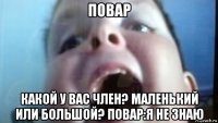 повар какой у вас член? маленький или большой? повар:я не знаю