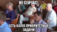 не сейчас! есть более приоритетные задачи