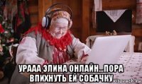  урааа элина онлайн...пора впихнуть ей собачку