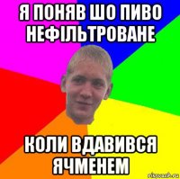 я поняв шо пиво нефільтроване коли вдавився ячменем