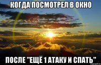 когда посмотрел в окно после "ещё 1 атаку и спать"
