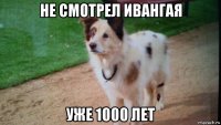 не смотрел ивангая уже 1000 лет