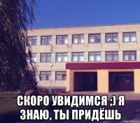  скоро увидимся ;) я знаю, ты придёшь
