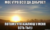 мое утро всегда доброе!! потому что азалюш у меня есть ты!;)