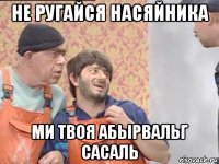 не ругайся насяйника ми твоя абырвальг сасаль