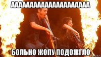 ааааааааааааааааааааа больно жопу подожгло