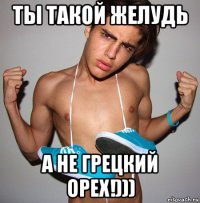 ты такой желудь а не грецкий орех!)))