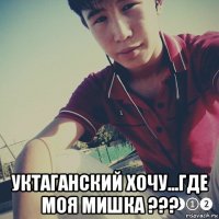  уктаганский хочу...где моя мишка ???