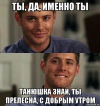 ты, да, именно ты танюшка знай, ты прелесна, с добрым утром