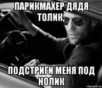 парикмахер дядя толик, подстриги меня под нолик