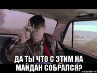  да ты что с этим на майдан собрался?