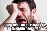  когда пропустил рейд на 8 рн а том было 900кк урона