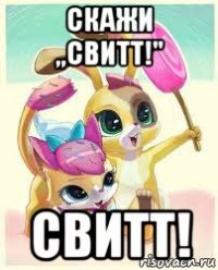 скажи ,,свитт!" свитт!