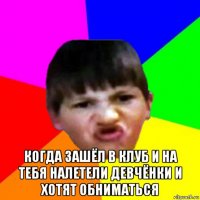  когда зашёл в клуб и на тебя налетели девчёнки и хотят обниматься