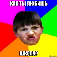 как ты любишь школу?
