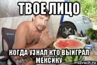твое лицо когда узнал кто выиграл мексику
