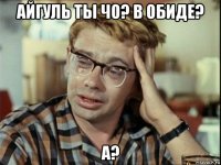 айгуль ты чо? в обиде? а?