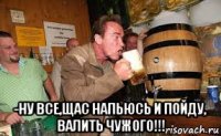  -ну все,щас напьюсь и пойду, валить чужого!!!
