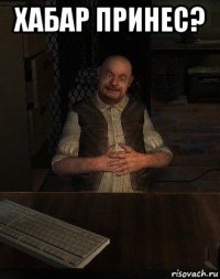 хабар принес? 