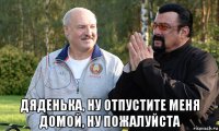  дяденька, ну отпустите меня домой, ну пожалуйста