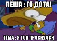 лёша : го дота! тёма : я ток проснулся