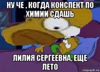 ну че , когда конспект по химии сдашь лилия сергеевна, еще лето