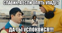 славик, а если опять упадет да ты успокойся!!!