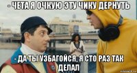 - чета я очкую эту чику дернуть - да ты узбагойся, я сто раз так делал