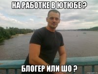 на работке в ютюбе ? блогер или шо ?
