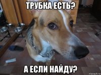 трубка есть? а если найду?