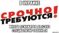 в украине много психиатор,высоко специализированных