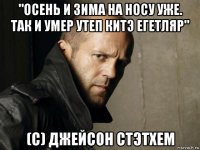 "осень и зима на носу уже. так и умер утеп китэ егетляр" (с) джейсон стэтхем