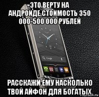 это верту на андроиде,стоимость 350 000-500 000 рублей расскажи ему насколько твой айфон для богатых