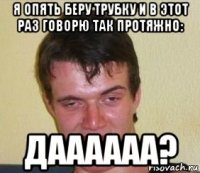 я опять беру трубку и в этот раз говорю так протяжно: даааааа?