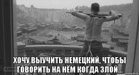 хочу выучить немецкий, чтобы говорить на нём когда злой...
